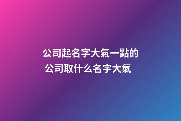 公司起名字大氣一點的 公司取什么名字大氣-第1張-公司起名-玄機派